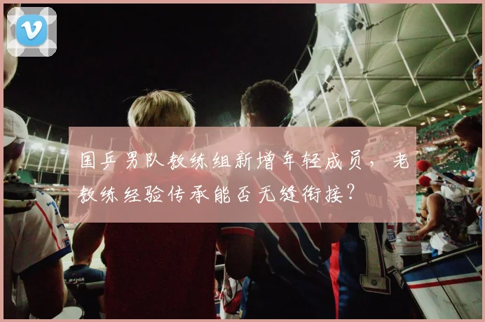 国乒男队教练组新增年轻成员,老教练经验传承能否无缝衔接?