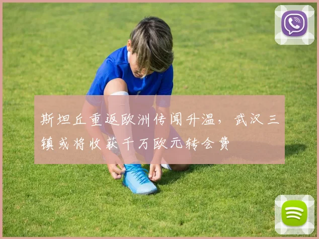 斯坦丘重返欧洲传闻升温,武汉三镇或将收获千万欧元转会费