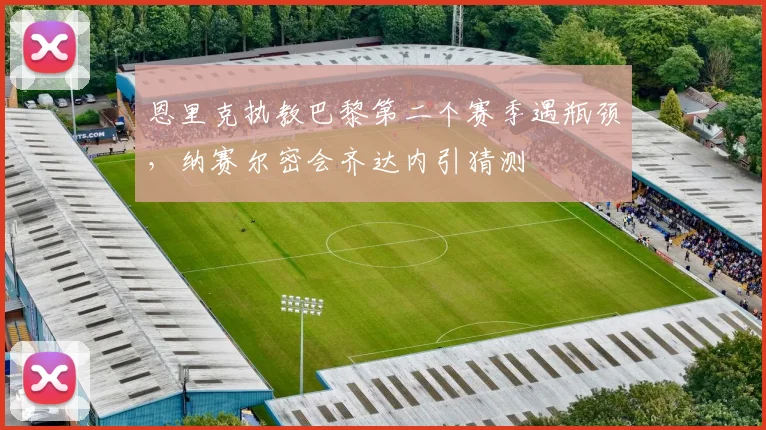 恩里克执教巴黎第二个赛季遇瓶颈，纳赛尔密会齐达内引猜测