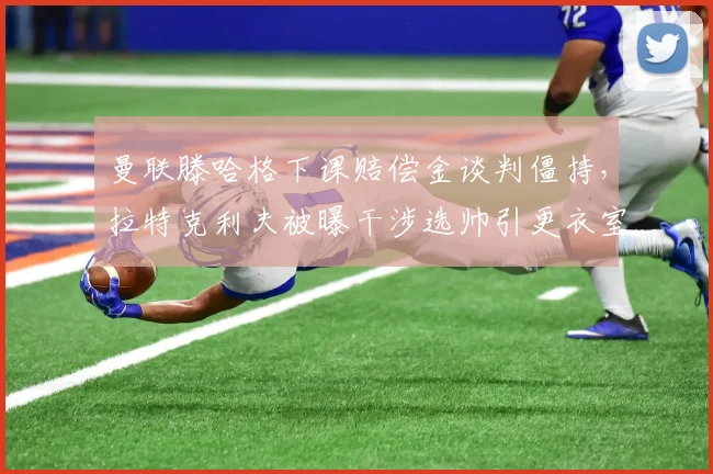 曼联滕哈格下课赔偿金谈判僵持,拉特克利夫被曝干涉选帅引更衣室不满