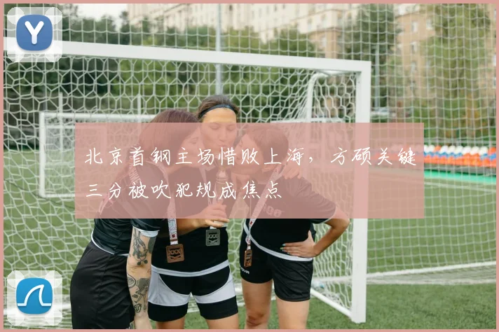 北京首钢主场惜败上海,方硕关键三分被吹犯规成焦点